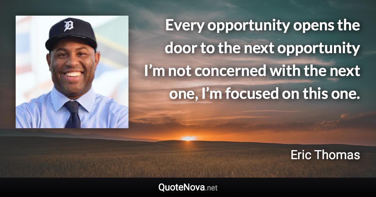 Every opportunity opens the door to the next opportunity I’m not concerned with the next one, I’m focused on this one. - Eric Thomas quote