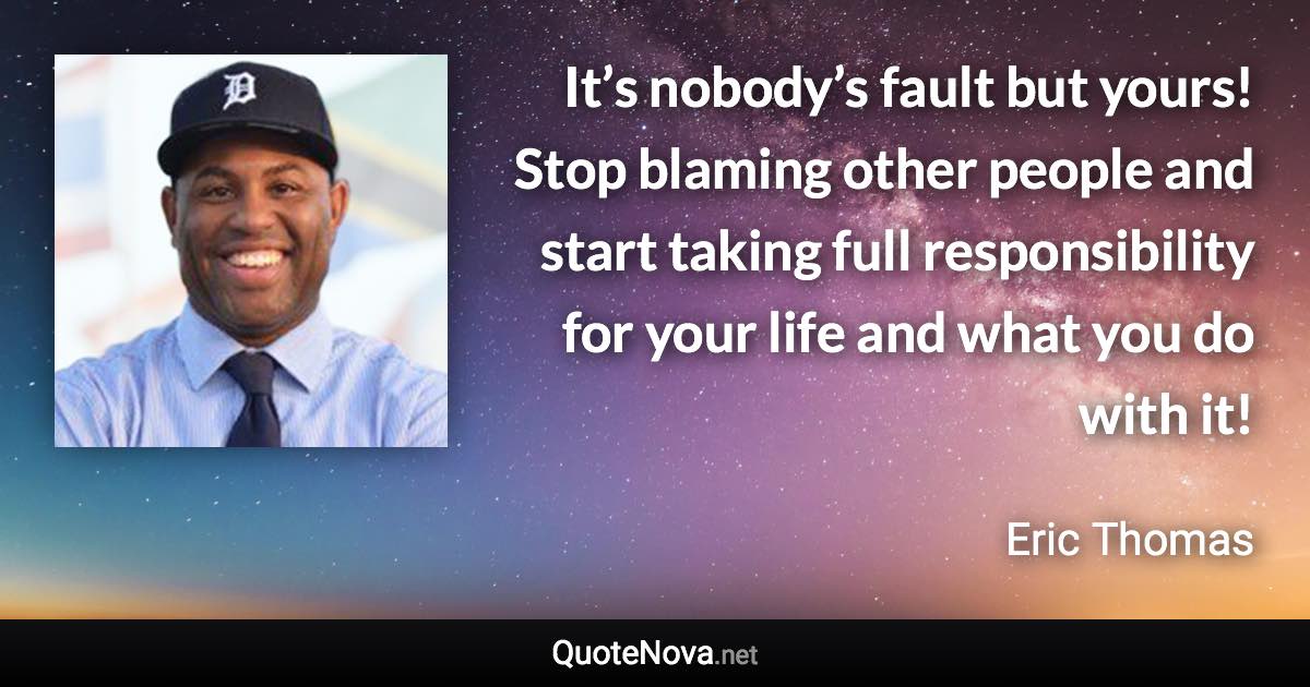 It’s nobody’s fault but yours! Stop blaming other people and start taking full responsibility for your life and what you do with it! - Eric Thomas quote