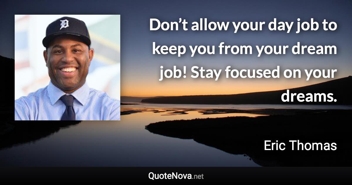 Don’t allow your day job to keep you from your dream job! Stay focused on your dreams. - Eric Thomas quote