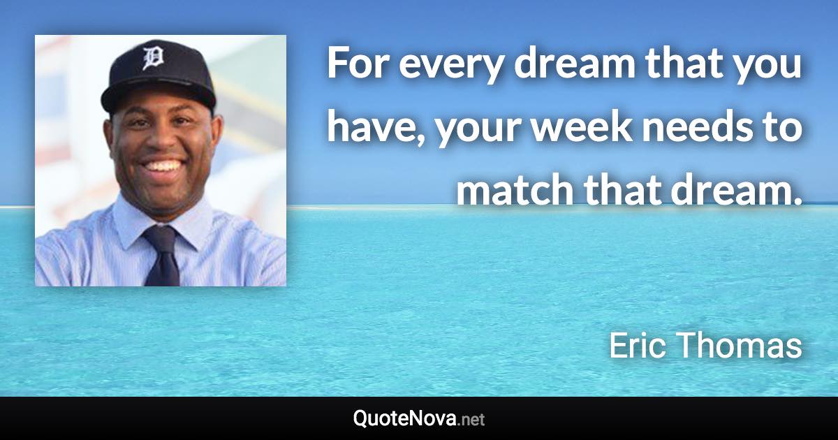 For every dream that you have, your week needs to match that dream. - Eric Thomas quote