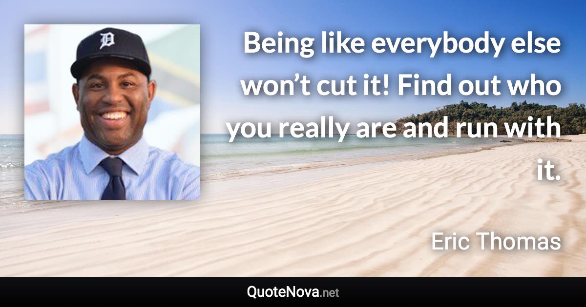 Being like everybody else won’t cut it! Find out who you really are and run with it. - Eric Thomas quote