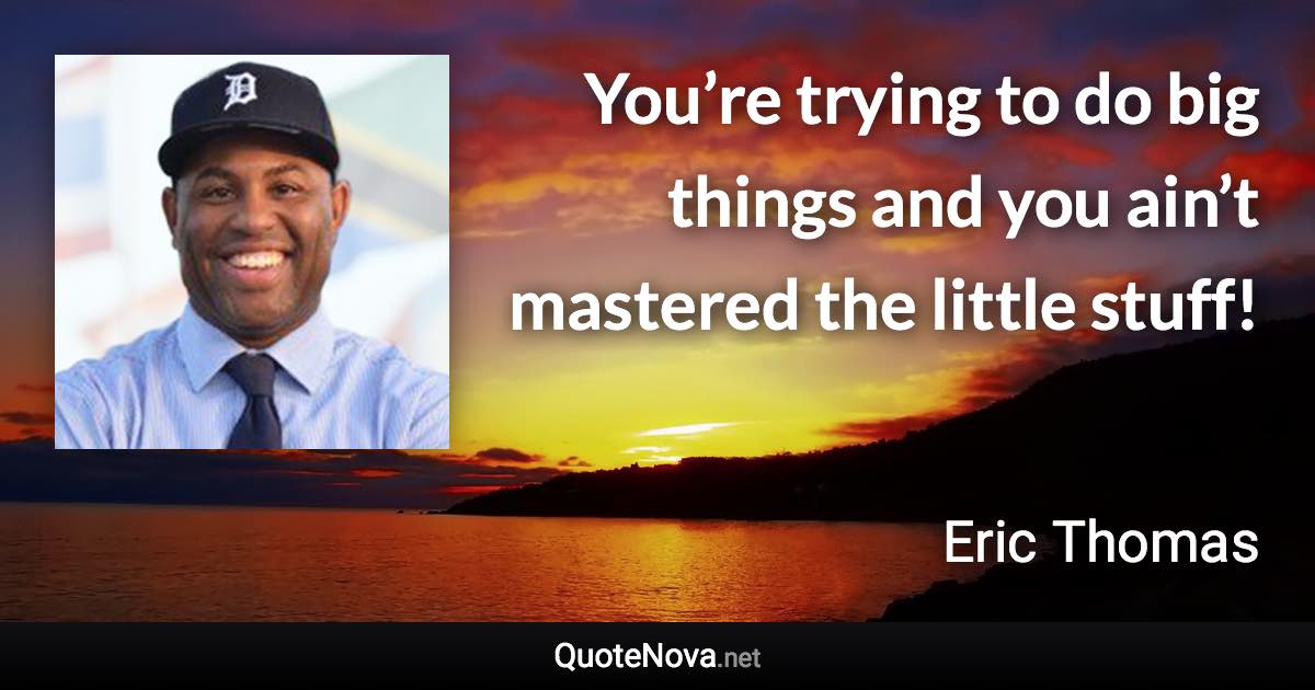 You’re trying to do big things and you ain’t mastered the little stuff! - Eric Thomas quote
