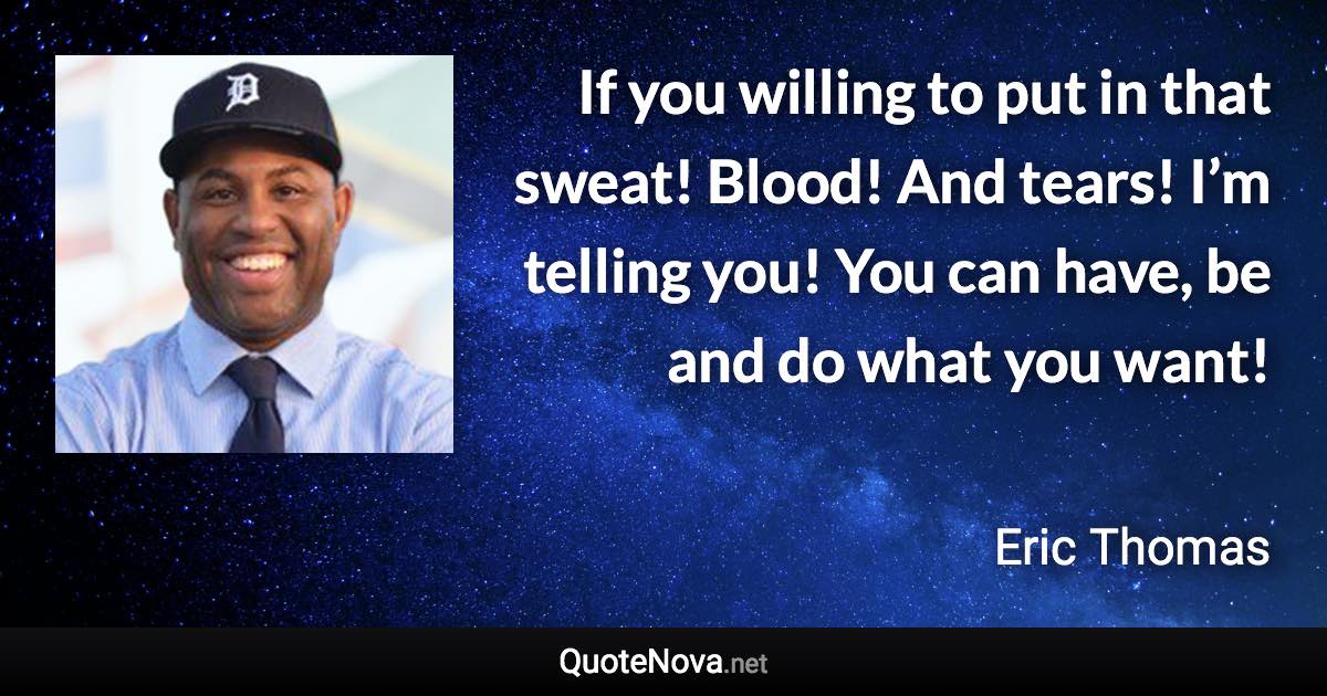 If you willing to put in that sweat! Blood! And tears! I’m telling you! You can have, be and do what you want! - Eric Thomas quote