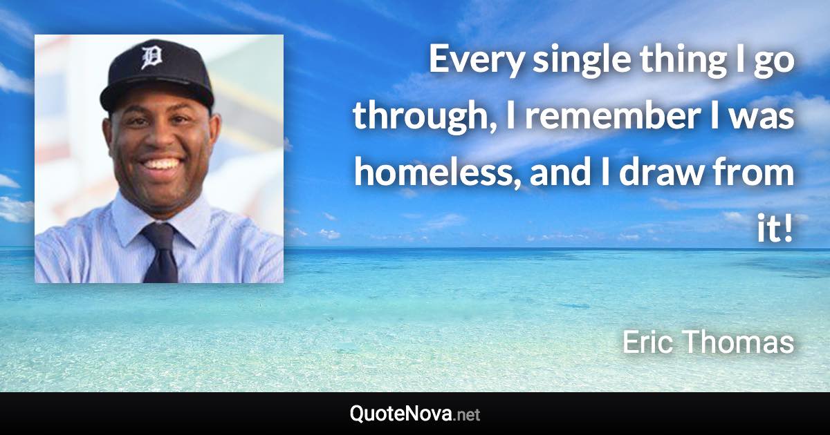 Every single thing I go through, I remember I was homeless, and I draw from it! - Eric Thomas quote