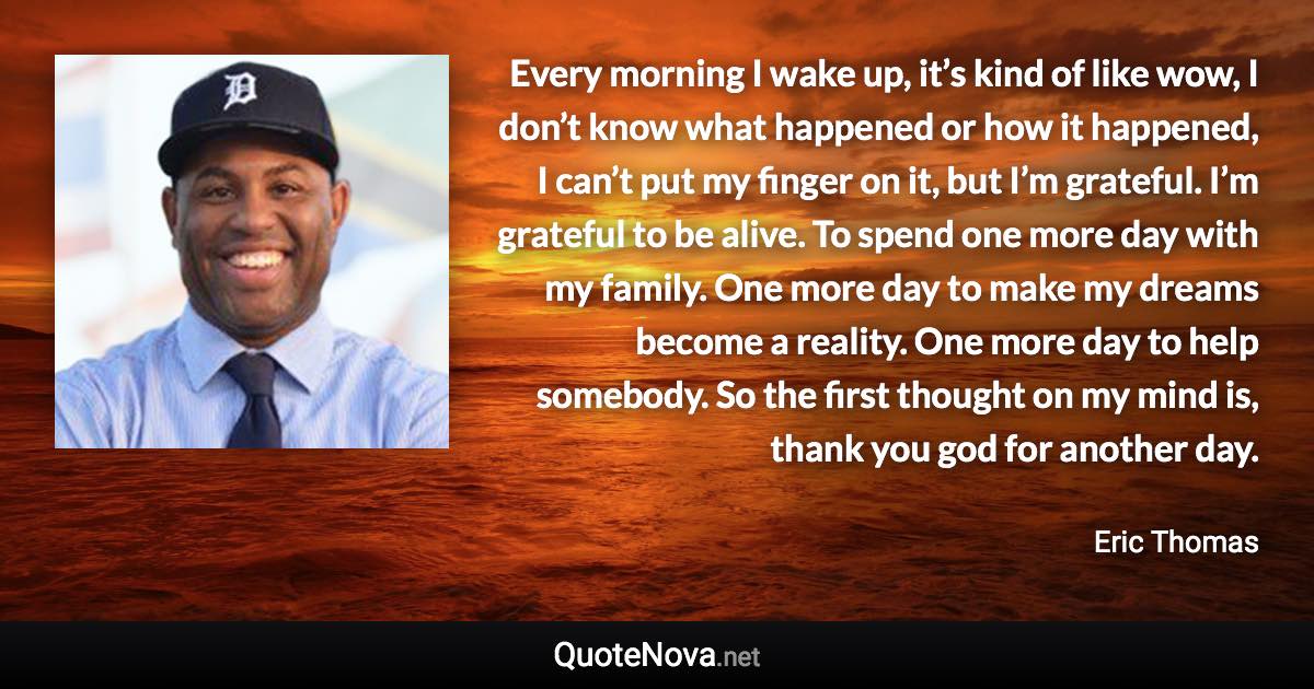 Every morning I wake up, it’s kind of like wow, I don’t know what happened or how it happened, I can’t put my finger on it, but I’m grateful. I’m grateful to be alive. To spend one more day with my family. One more day to make my dreams become a reality. One more day to help somebody. So the first thought on my mind is, thank you god for another day. - Eric Thomas quote