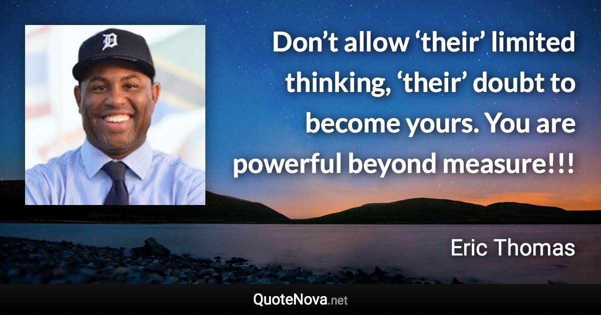 Don’t allow ‘their’ limited thinking, ‘their’ doubt to become yours. You are powerful beyond measure!!! - Eric Thomas quote