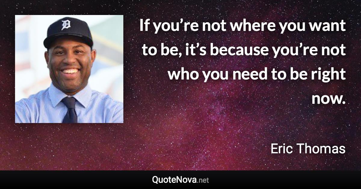 If you’re not where you want to be, it’s because you’re not who you need to be right now. - Eric Thomas quote