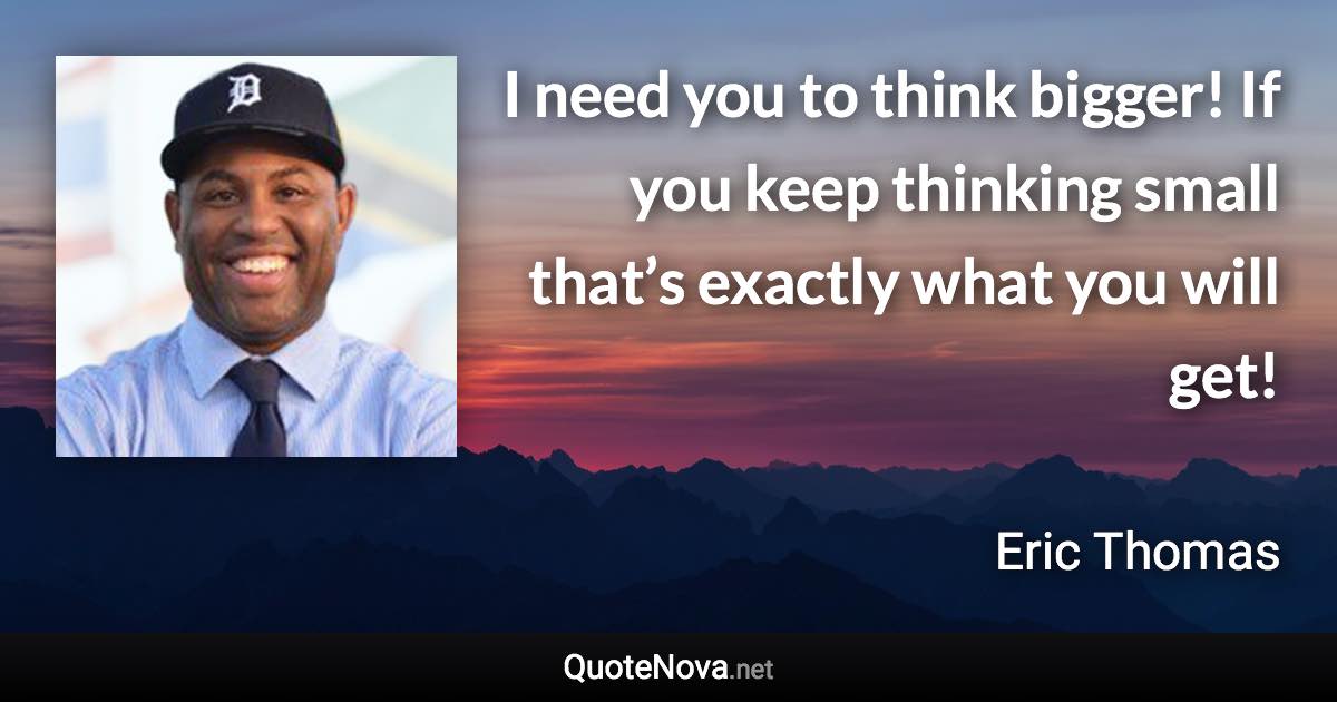 I need you to think bigger! If you keep thinking small that’s exactly what you will get! - Eric Thomas quote