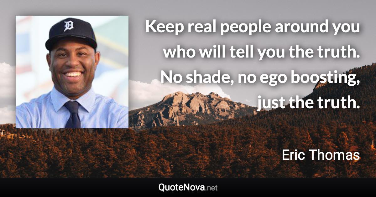 Keep real people around you who will tell you the truth. No shade, no ego boosting, just the truth. - Eric Thomas quote