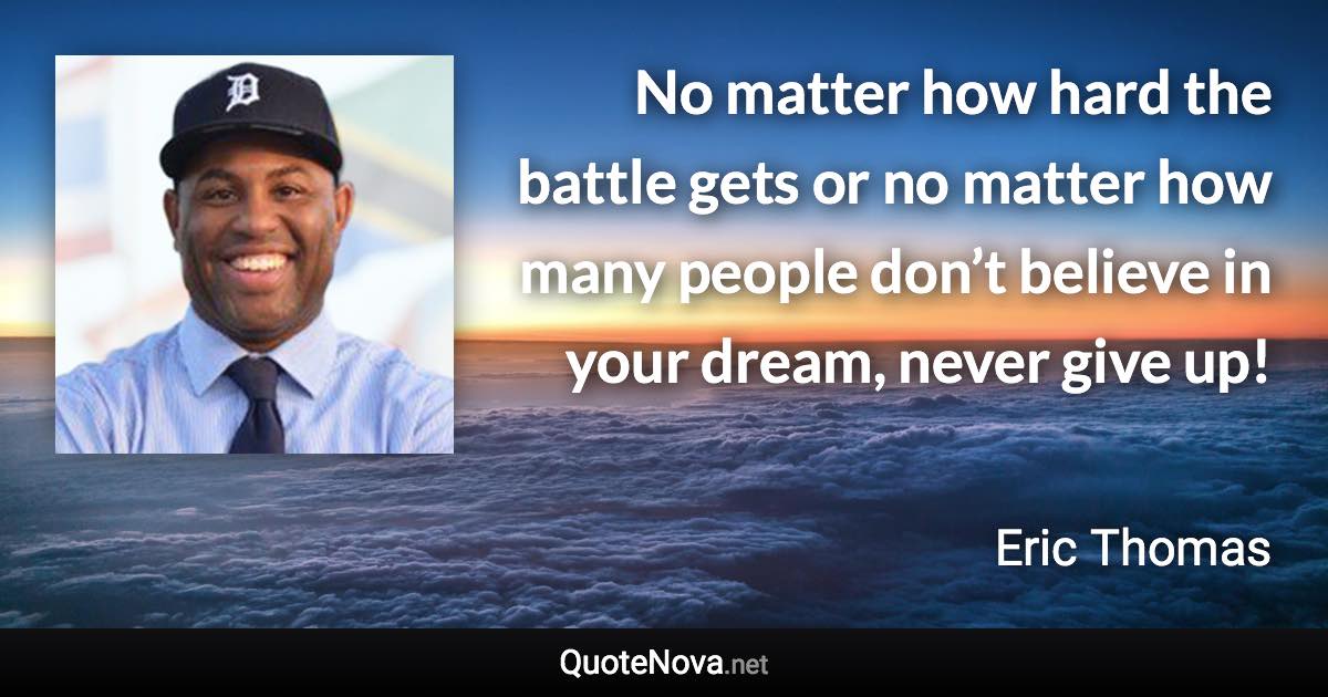 No matter how hard the battle gets or no matter how many people don’t believe in your dream, never give up! - Eric Thomas quote