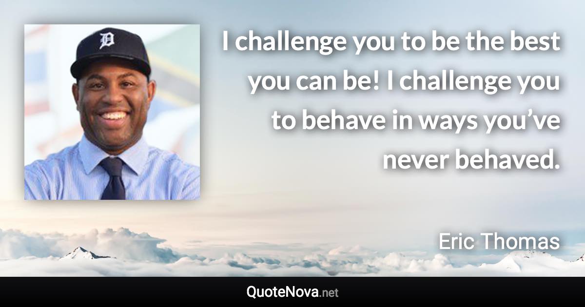 I challenge you to be the best you can be! I challenge you to behave in ways you’ve never behaved. - Eric Thomas quote