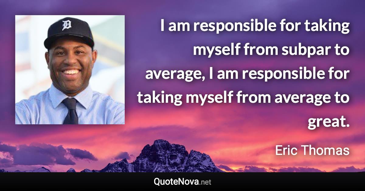 I am responsible for taking myself from subpar to average, I am responsible for taking myself from average to great. - Eric Thomas quote