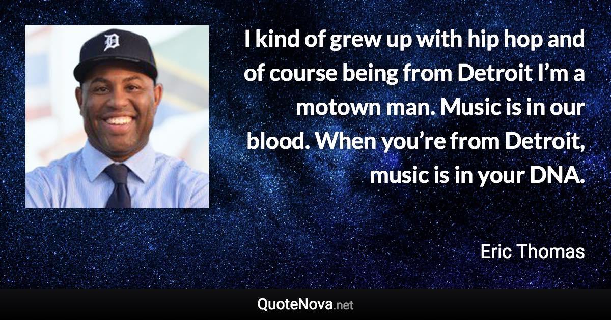 I kind of grew up with hip hop and of course being from Detroit I’m a motown man. Music is in our blood. When you’re from Detroit, music is in your DNA. - Eric Thomas quote