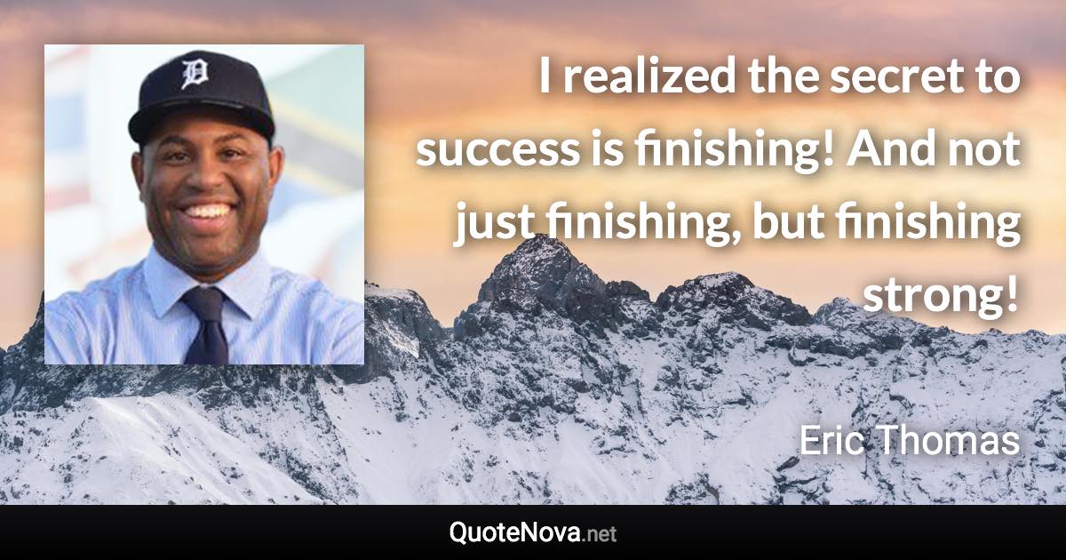 I realized the secret to success is finishing! And not just finishing, but finishing strong! - Eric Thomas quote