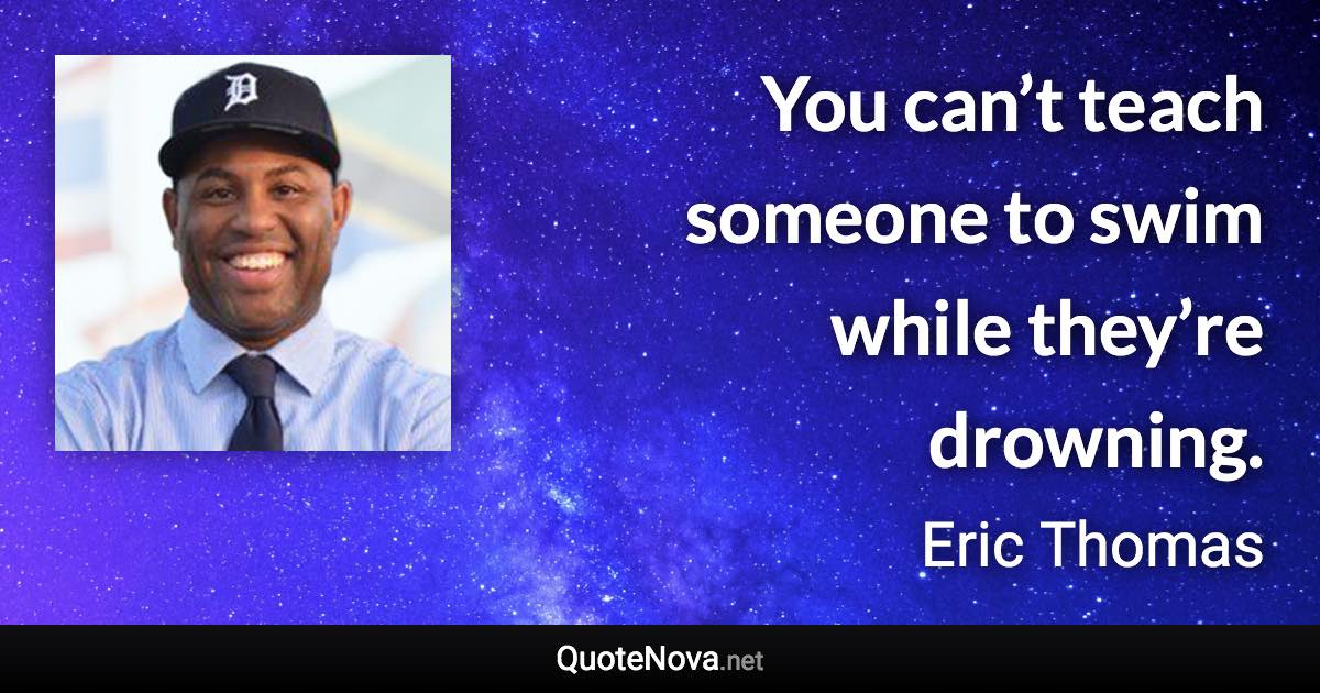 You can’t teach someone to swim while they’re drowning. - Eric Thomas quote