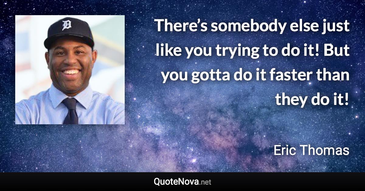 There’s somebody else just like you trying to do it! But you gotta do it faster than they do it! - Eric Thomas quote