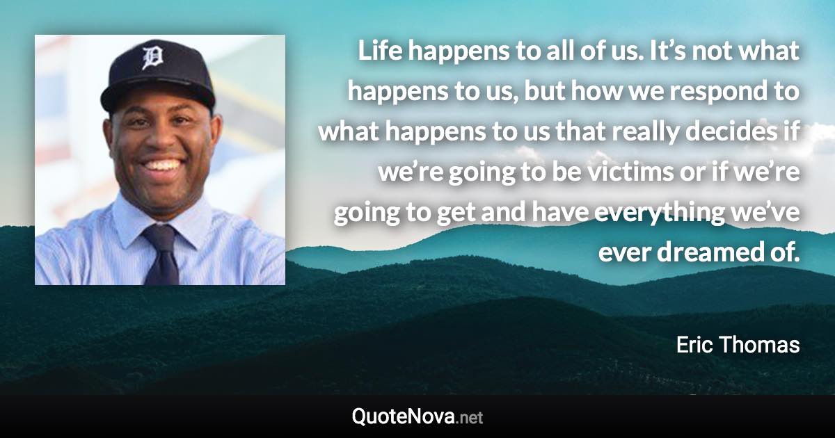 Life happens to all of us. It’s not what happens to us, but how we respond to what happens to us that really decides if we’re going to be victims or if we’re going to get and have everything we’ve ever dreamed of. - Eric Thomas quote