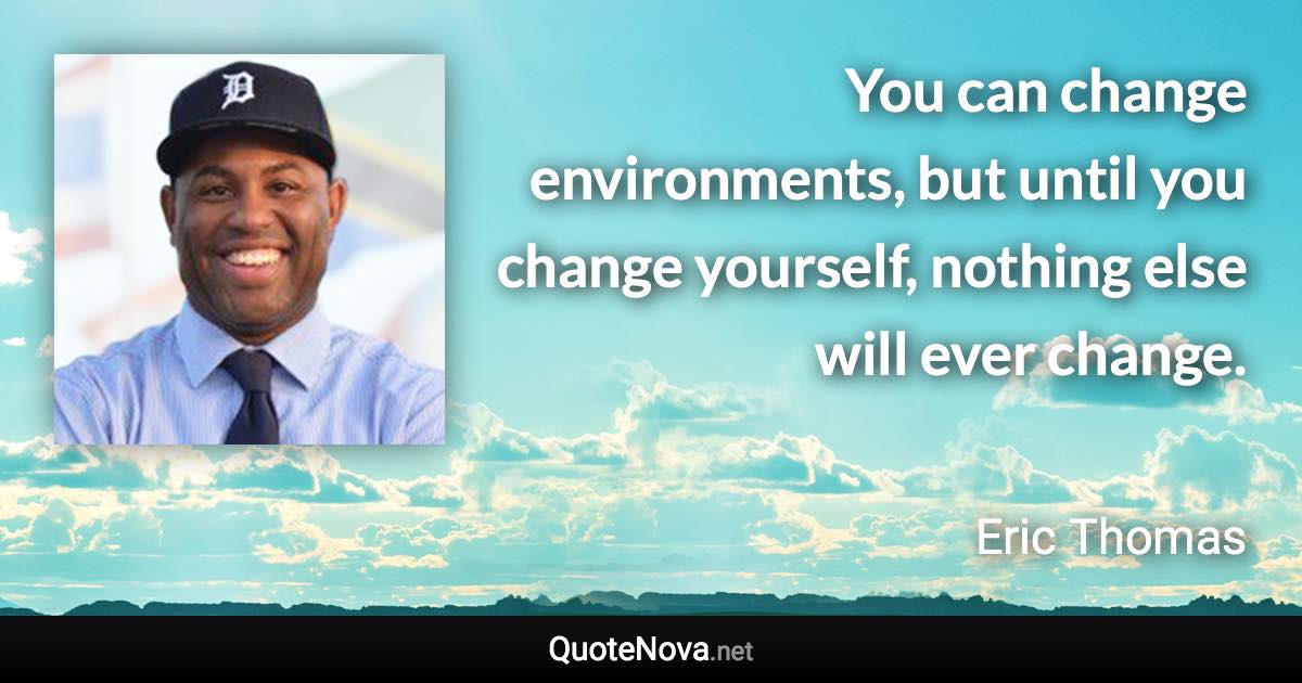 You can change environments, but until you change yourself, nothing else will ever change. - Eric Thomas quote