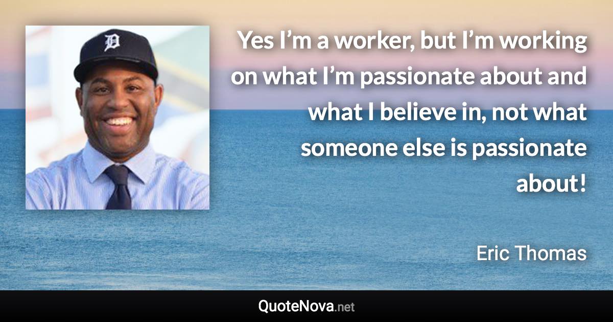 Yes I’m a worker, but I’m working on what I’m passionate about and what I believe in, not what someone else is passionate about! - Eric Thomas quote