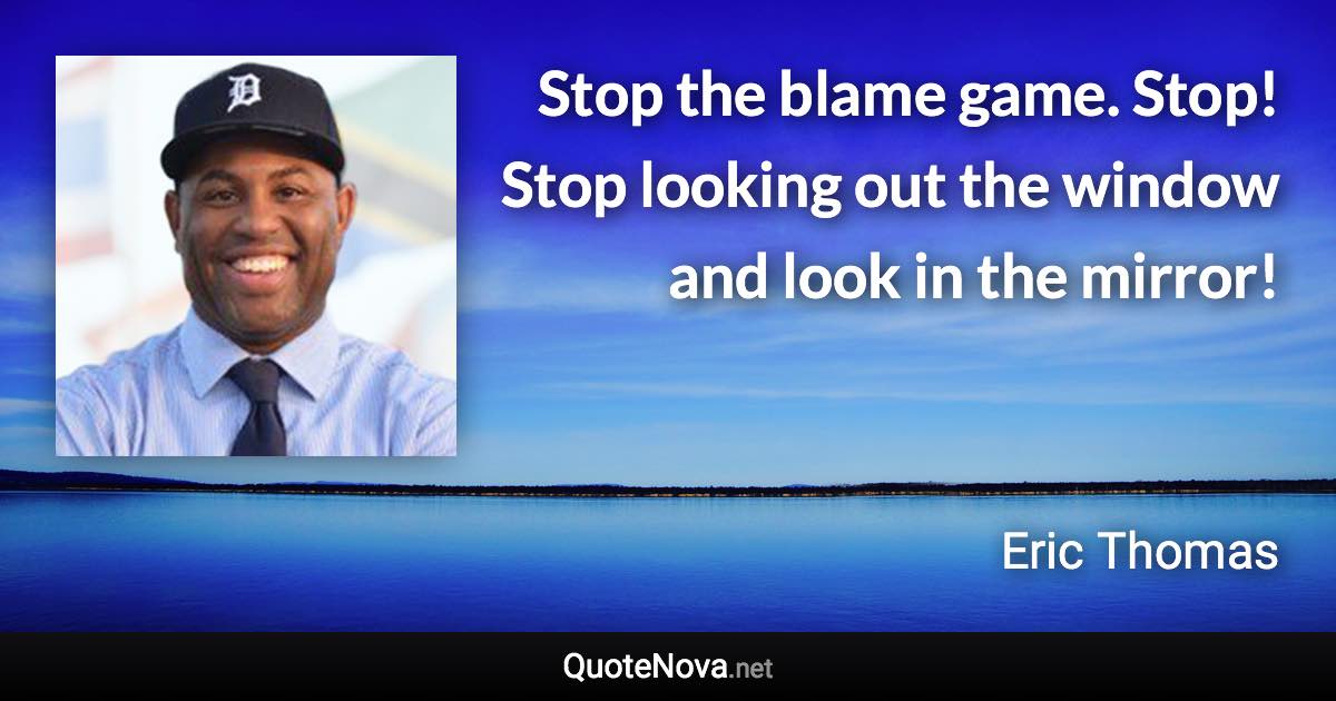 Stop the blame game. Stop! Stop looking out the window and look in the mirror! - Eric Thomas quote