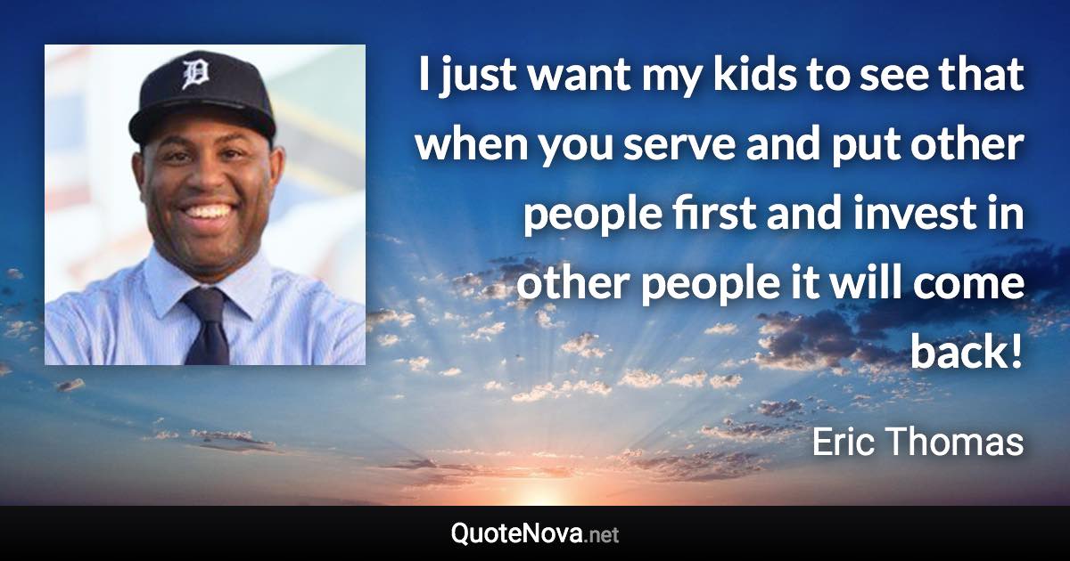 I just want my kids to see that when you serve and put other people first and invest in other people it will come back! - Eric Thomas quote