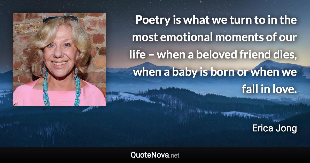 Poetry is what we turn to in the most emotional moments of our life – when a beloved friend dies, when a baby is born or when we fall in love. - Erica Jong quote