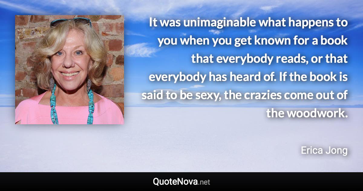 It was unimaginable what happens to you when you get known for a book that everybody reads, or that everybody has heard of. If the book is said to be sexy, the crazies come out of the woodwork. - Erica Jong quote