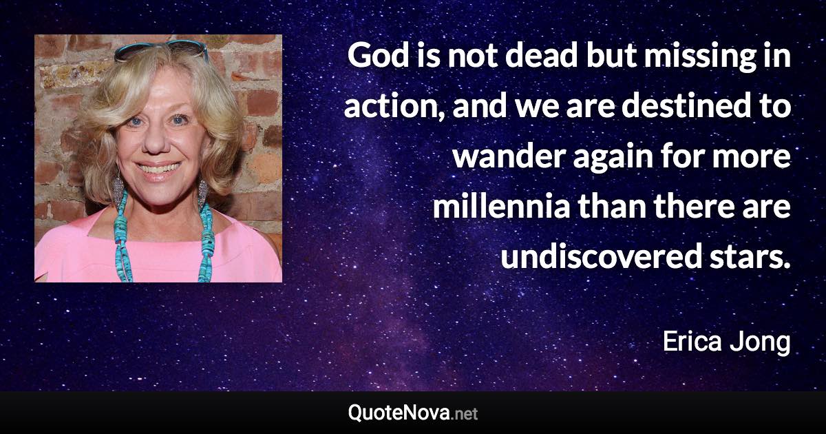 God is not dead but missing in action, and we are destined to wander again for more millennia than there are undiscovered stars. - Erica Jong quote