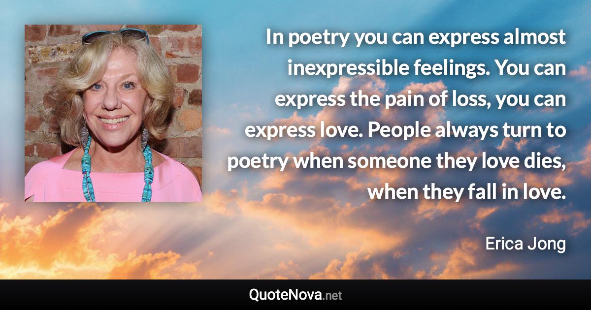 In poetry you can express almost inexpressible feelings. You can express the pain of loss, you can express love. People always turn to poetry when someone they love dies, when they fall in love. - Erica Jong quote