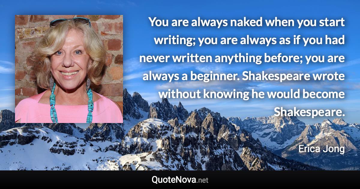 You are always naked when you start writing; you are always as if you had never written anything before; you are always a beginner. Shakespeare wrote without knowing he would become Shakespeare. - Erica Jong quote