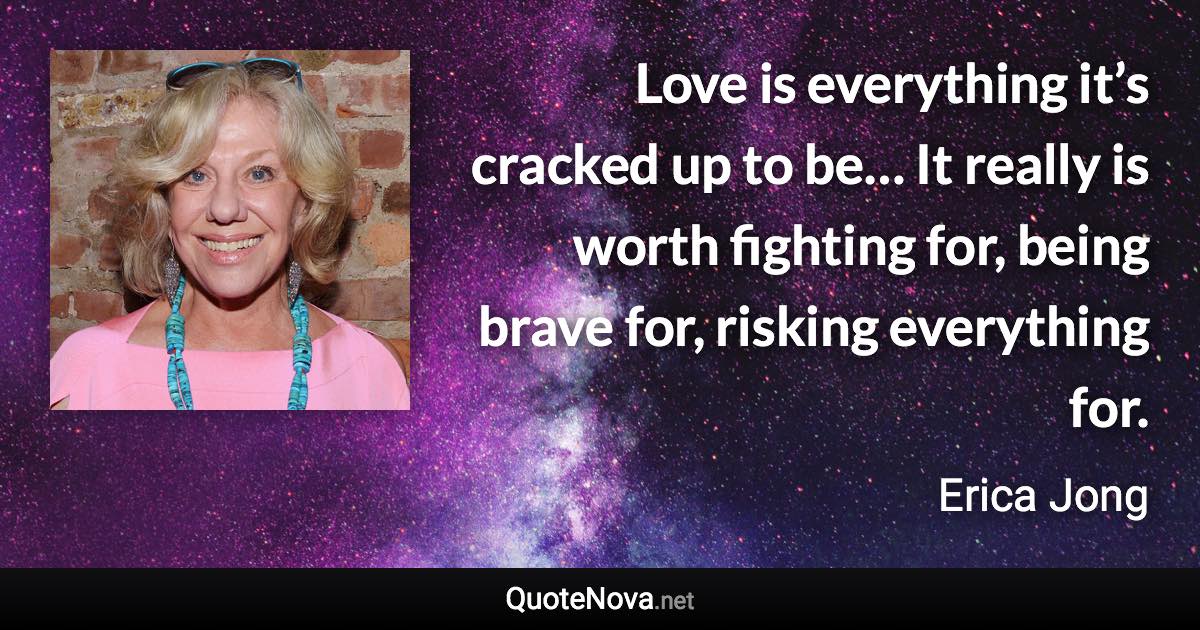 Love is everything it’s cracked up to be… It really is worth fighting for, being brave for, risking everything for. - Erica Jong quote