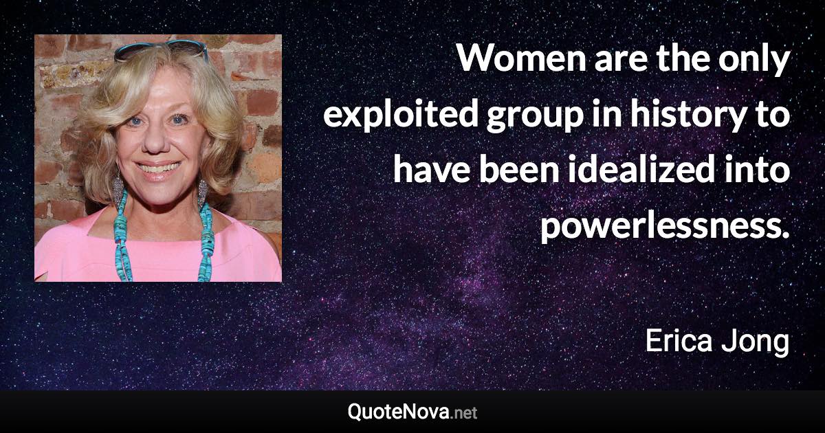 Women are the only exploited group in history to have been idealized into powerlessness. - Erica Jong quote