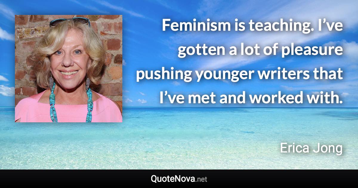 Feminism is teaching. I’ve gotten a lot of pleasure pushing younger writers that I’ve met and worked with. - Erica Jong quote