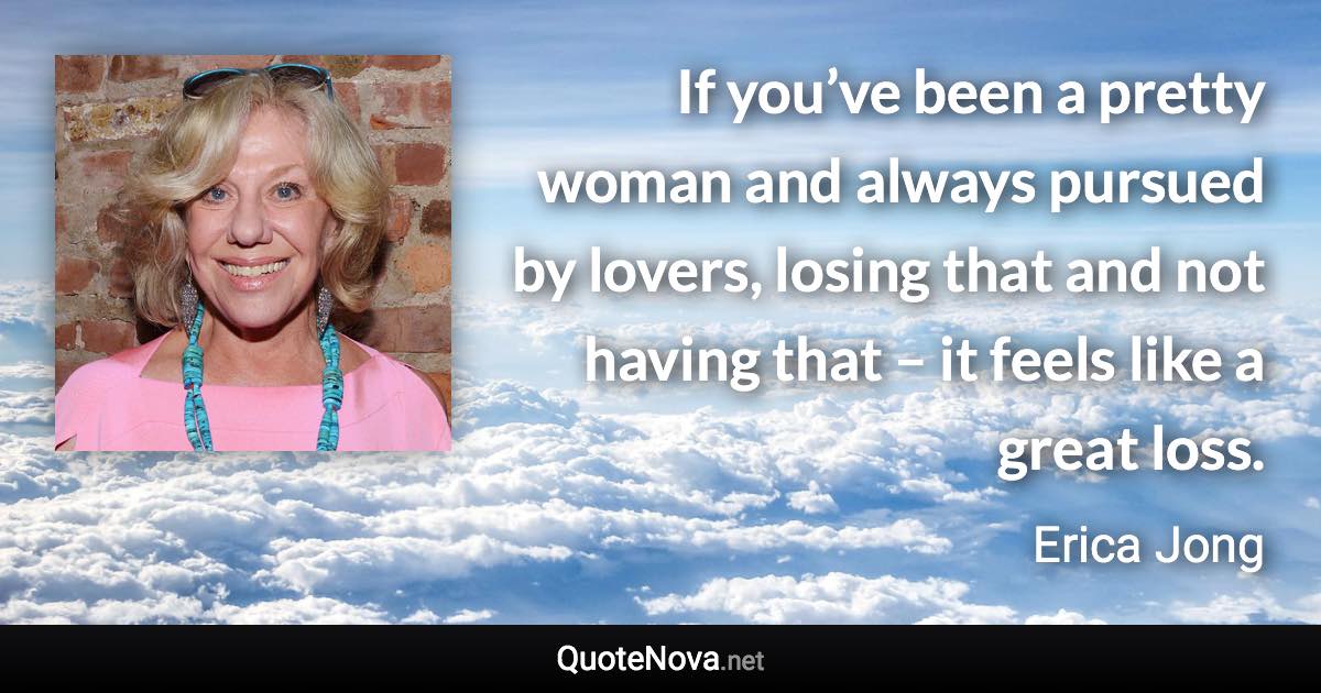 If you’ve been a pretty woman and always pursued by lovers, losing that and not having that – it feels like a great loss. - Erica Jong quote