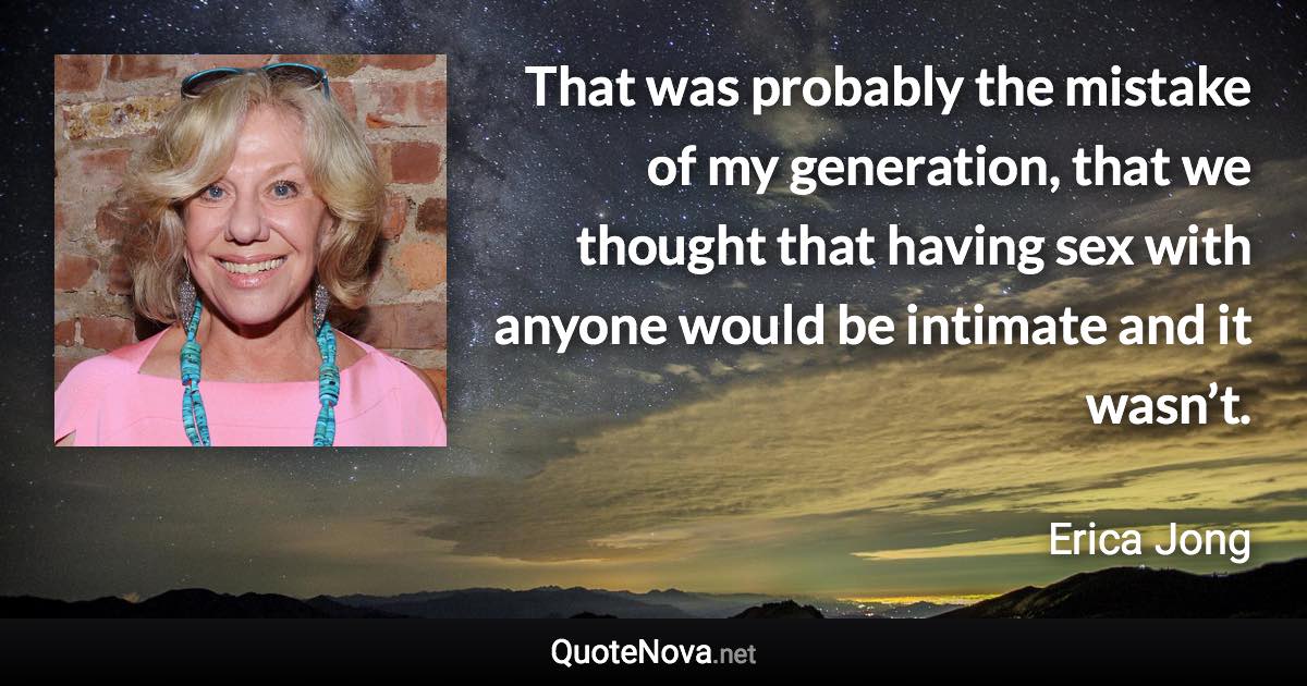 That was probably the mistake of my generation, that we thought that having sex with anyone would be intimate and it wasn’t. - Erica Jong quote