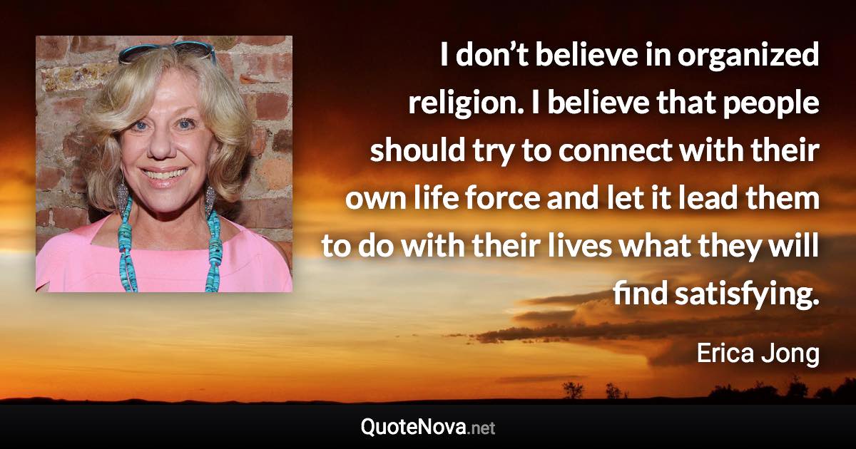 I don’t believe in organized religion. I believe that people should try to connect with their own life force and let it lead them to do with their lives what they will find satisfying. - Erica Jong quote