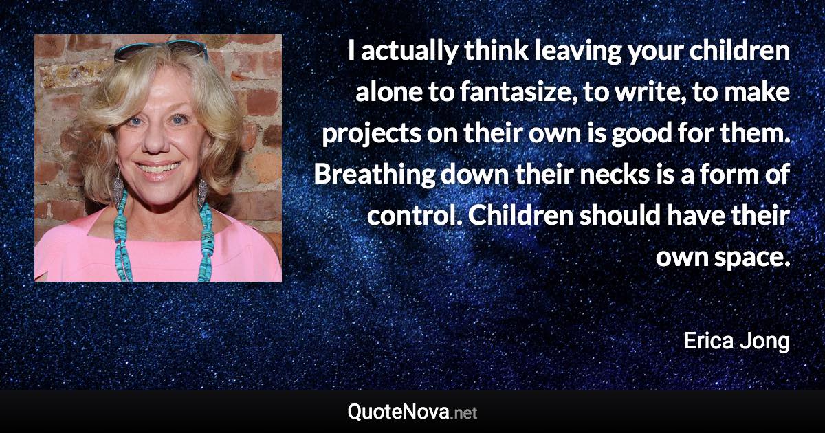 I actually think leaving your children alone to fantasize, to write, to make projects on their own is good for them. Breathing down their necks is a form of control. Children should have their own space. - Erica Jong quote