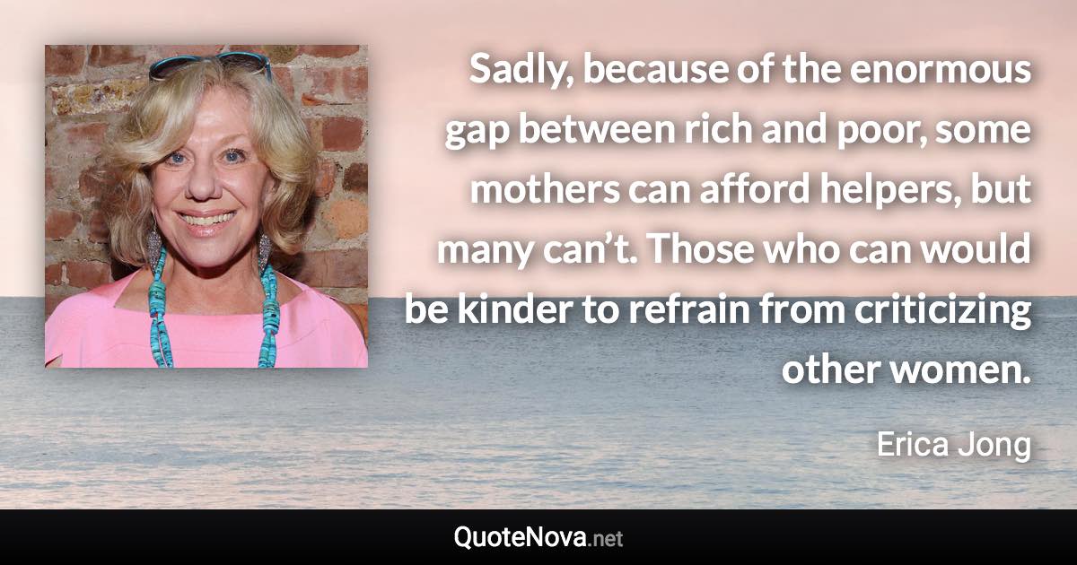 Sadly, because of the enormous gap between rich and poor, some mothers can afford helpers, but many can’t. Those who can would be kinder to refrain from criticizing other women. - Erica Jong quote