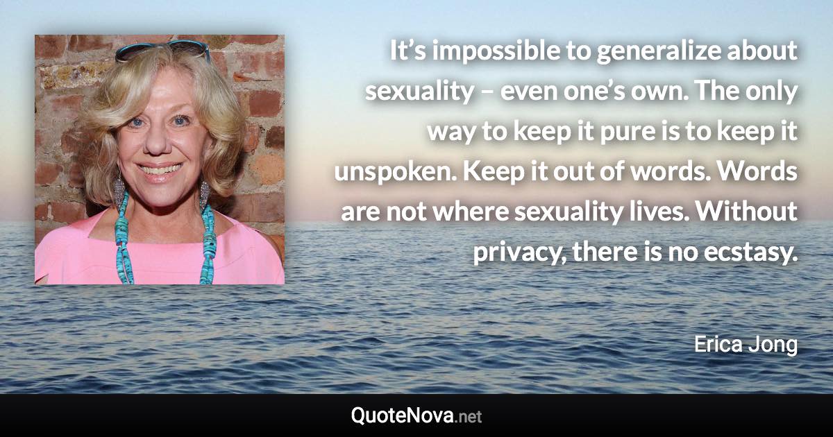 It’s impossible to generalize about sexuality – even one’s own. The only way to keep it pure is to keep it unspoken. Keep it out of words. Words are not where sexuality lives. Without privacy, there is no ecstasy. - Erica Jong quote