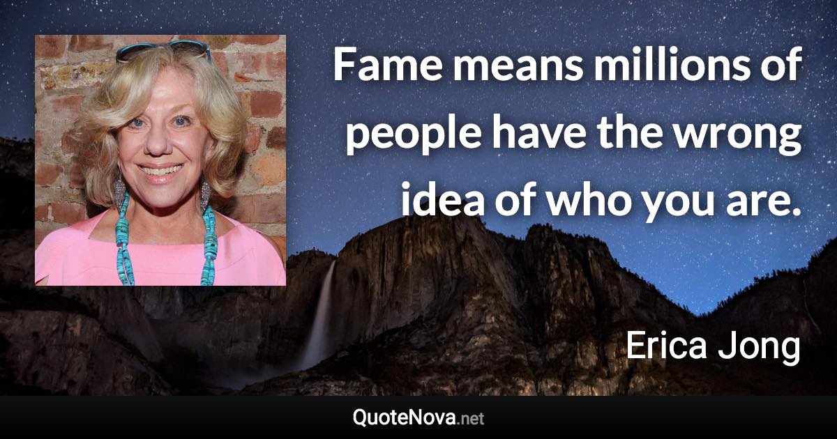 Fame means millions of people have the wrong idea of who you are. - Erica Jong quote