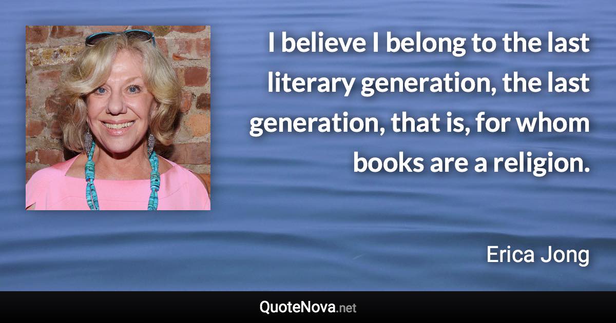 I believe I belong to the last literary generation, the last generation, that is, for whom books are a religion. - Erica Jong quote