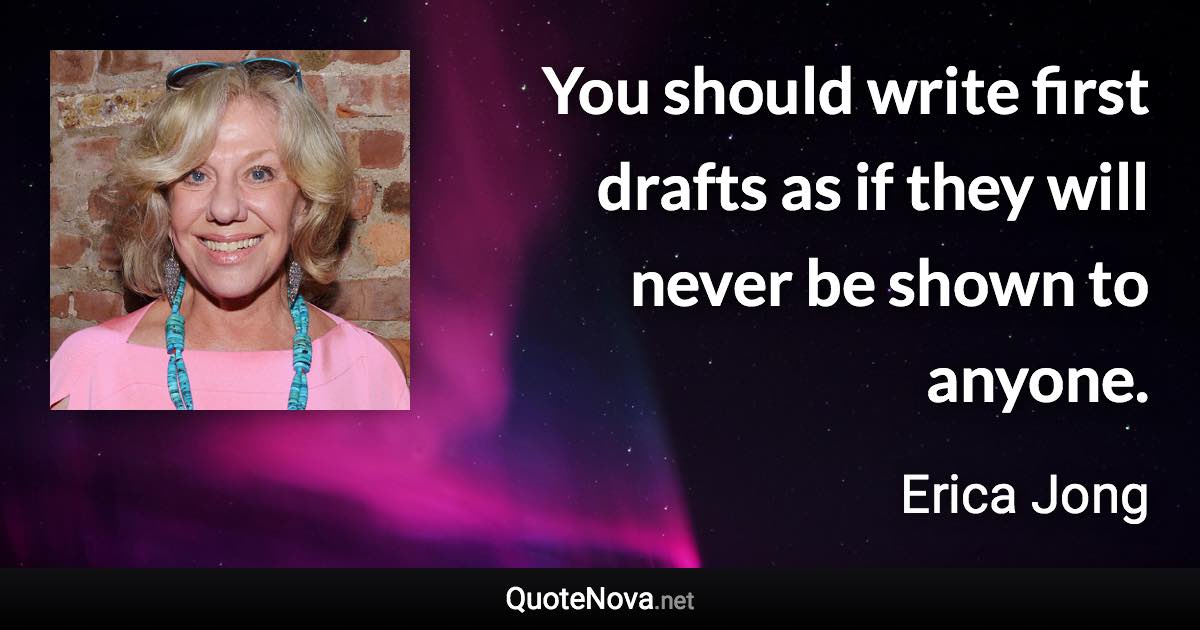 You should write first drafts as if they will never be shown to anyone. - Erica Jong quote