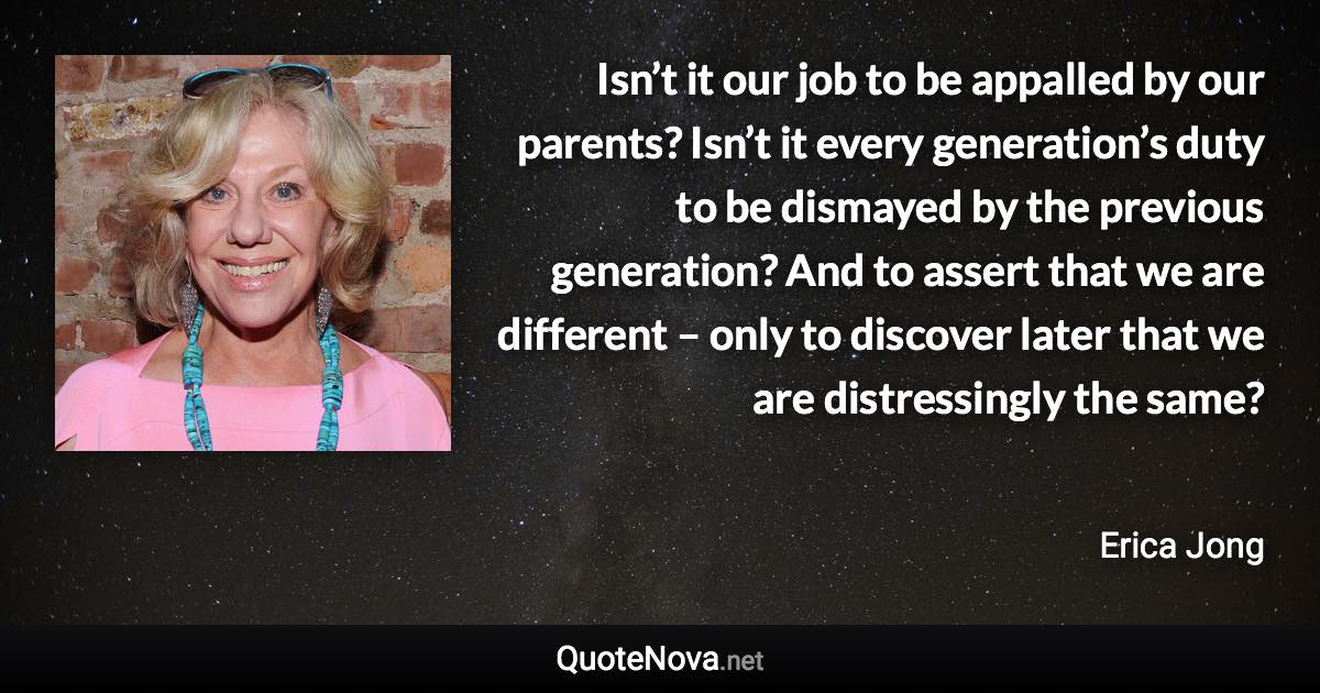 Isn’t it our job to be appalled by our parents? Isn’t it every generation’s duty to be dismayed by the previous generation? And to assert that we are different – only to discover later that we are distressingly the same? - Erica Jong quote