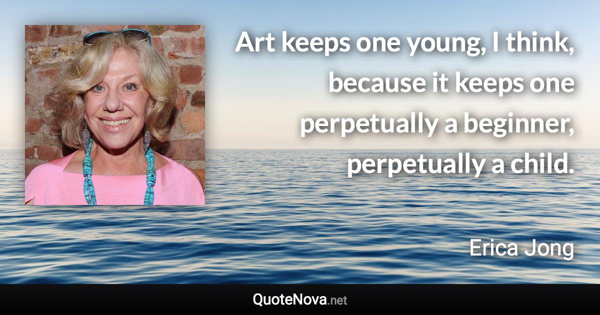 Art keeps one young, I think, because it keeps one perpetually a beginner, perpetually a child. - Erica Jong quote