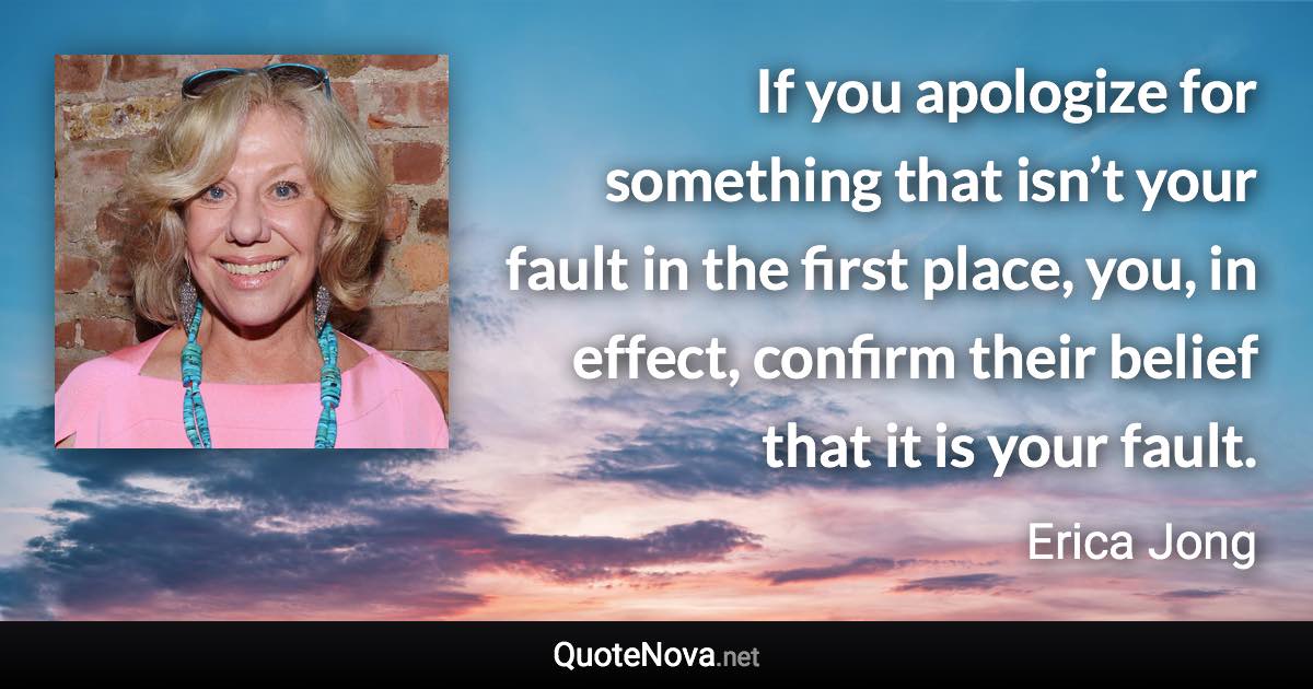 If you apologize for something that isn’t your fault in the first place, you, in effect, confirm their belief that it is your fault. - Erica Jong quote
