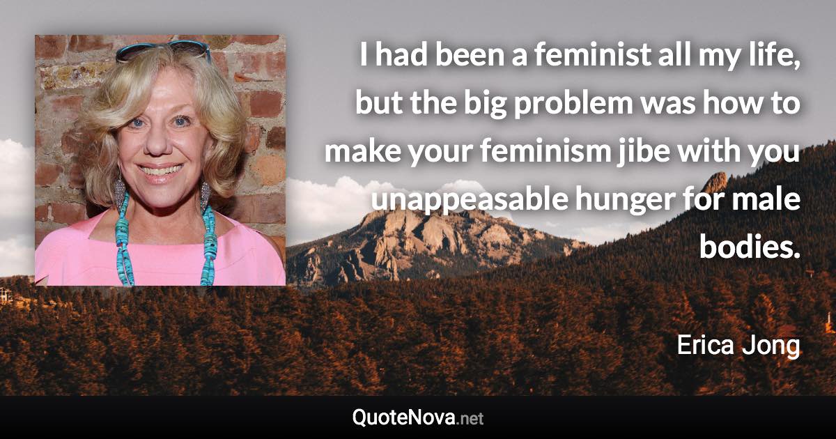 I had been a feminist all my life, but the big problem was how to make your feminism jibe with you unappeasable hunger for male bodies. - Erica Jong quote