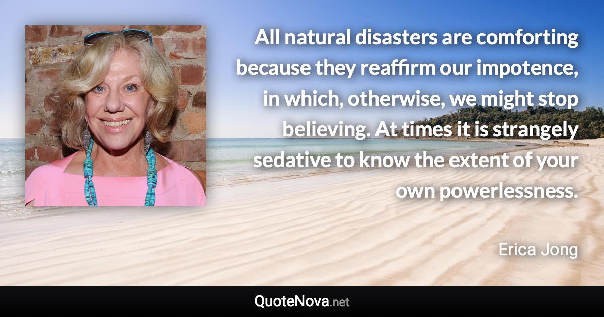 All natural disasters are comforting because they reaffirm our impotence, in which, otherwise, we might stop believing. At times it is strangely sedative to know the extent of your own powerlessness. - Erica Jong quote