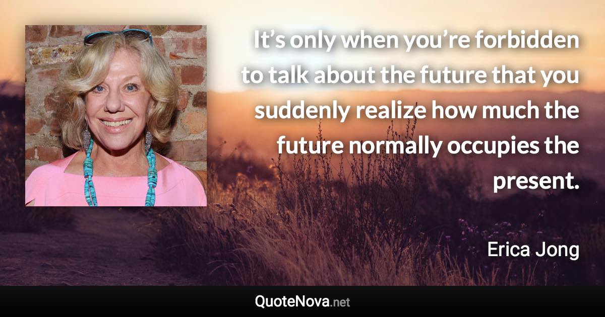 It’s only when you’re forbidden to talk about the future that you suddenly realize how much the future normally occupies the present. - Erica Jong quote