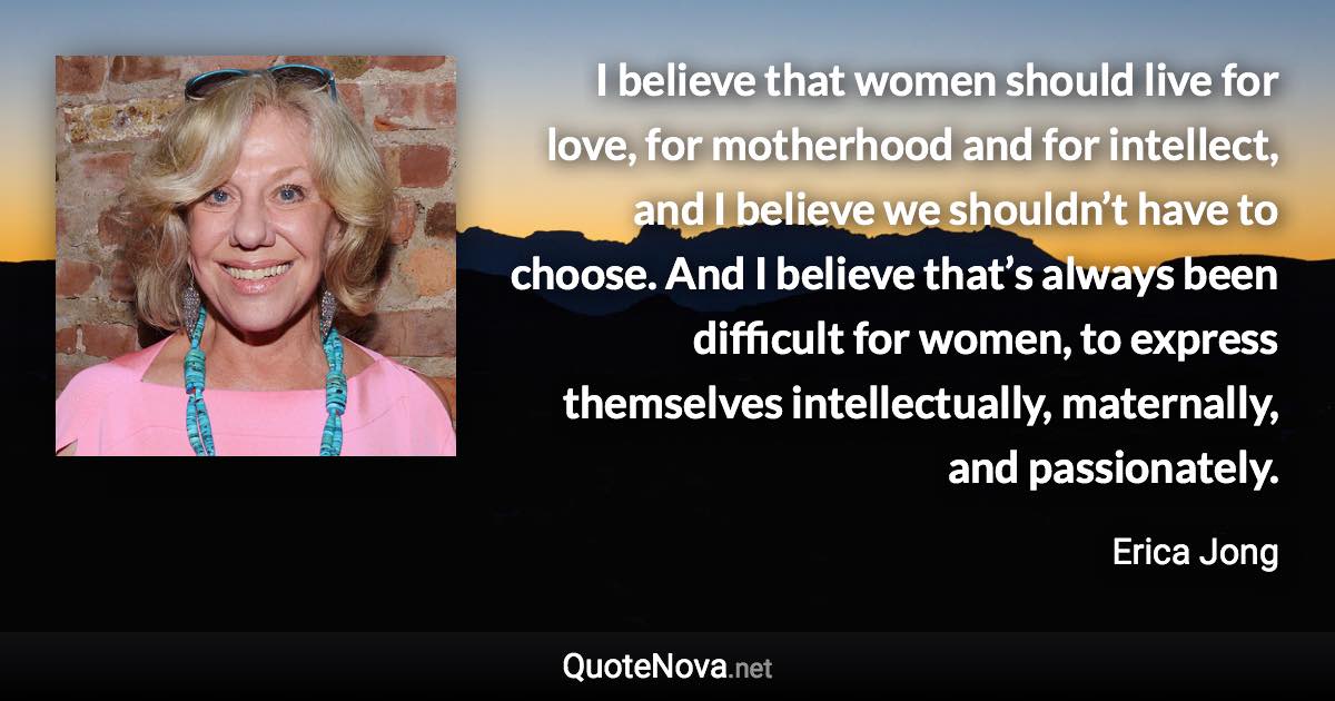 I believe that women should live for love, for motherhood and for intellect, and I believe we shouldn’t have to choose. And I believe that’s always been difficult for women, to express themselves intellectually, maternally, and passionately. - Erica Jong quote