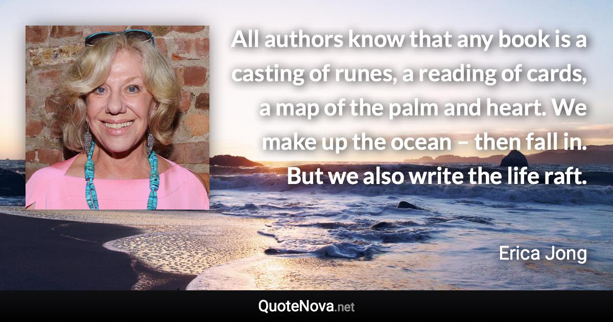 All authors know that any book is a casting of runes, a reading of cards, a map of the palm and heart. We make up the ocean – then fall in. But we also write the life raft. - Erica Jong quote